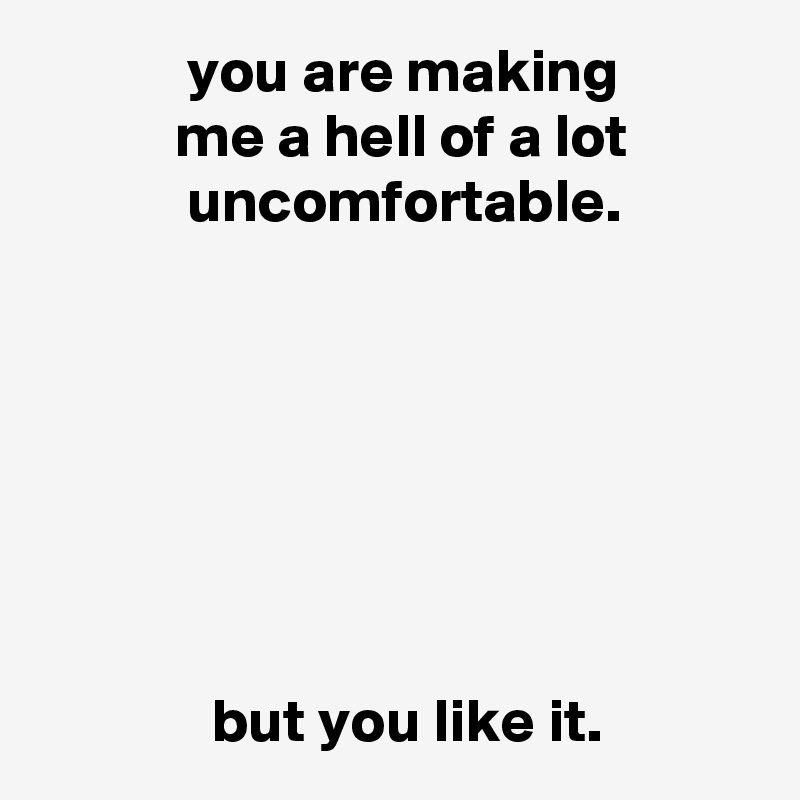             you are making
           me a hell of a lot
            uncomfortable.







              but you like it.