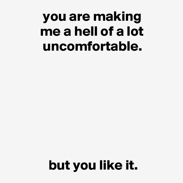             you are making
           me a hell of a lot
            uncomfortable.







              but you like it.