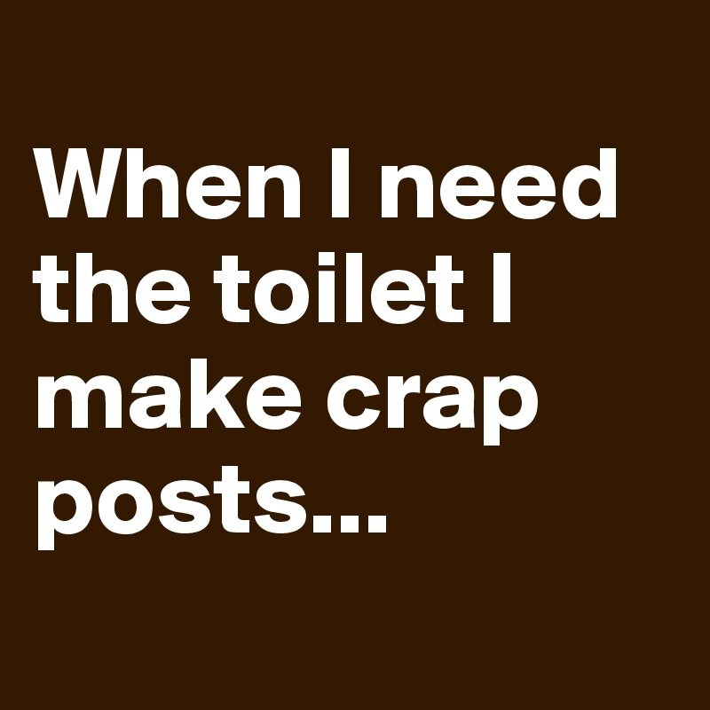  
When I need the toilet I make crap posts... 
