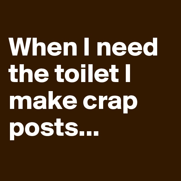 
When I need the toilet I make crap posts... 
