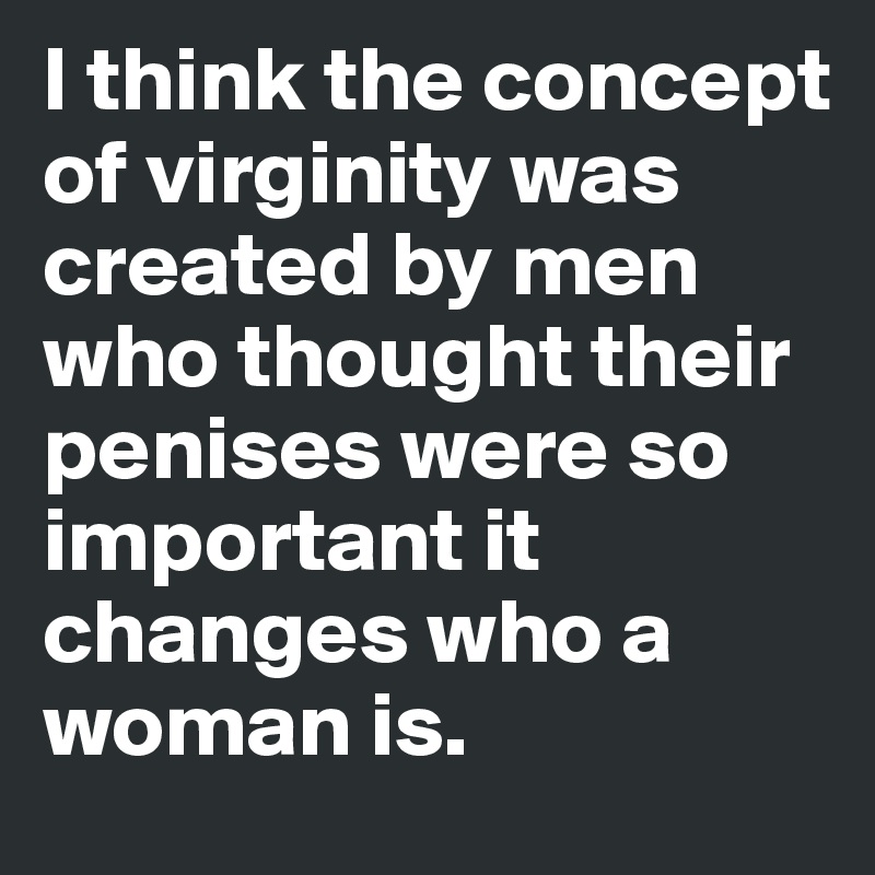 I think the concept of virginity was created by men who thought their penises were so important it changes who a woman is.