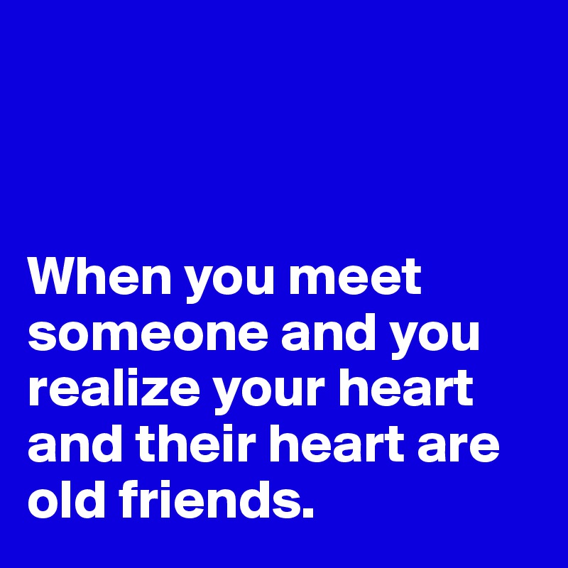 



When you meet someone and you realize your heart and their heart are old friends.