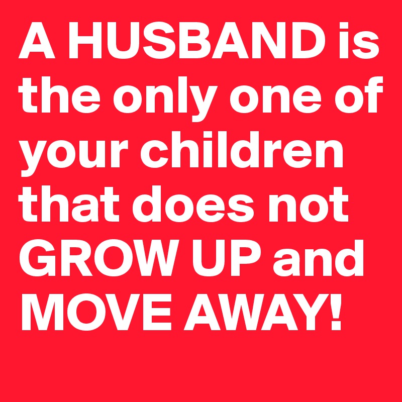 A HUSBAND is the only one of your children that does not GROW UP and MOVE AWAY!