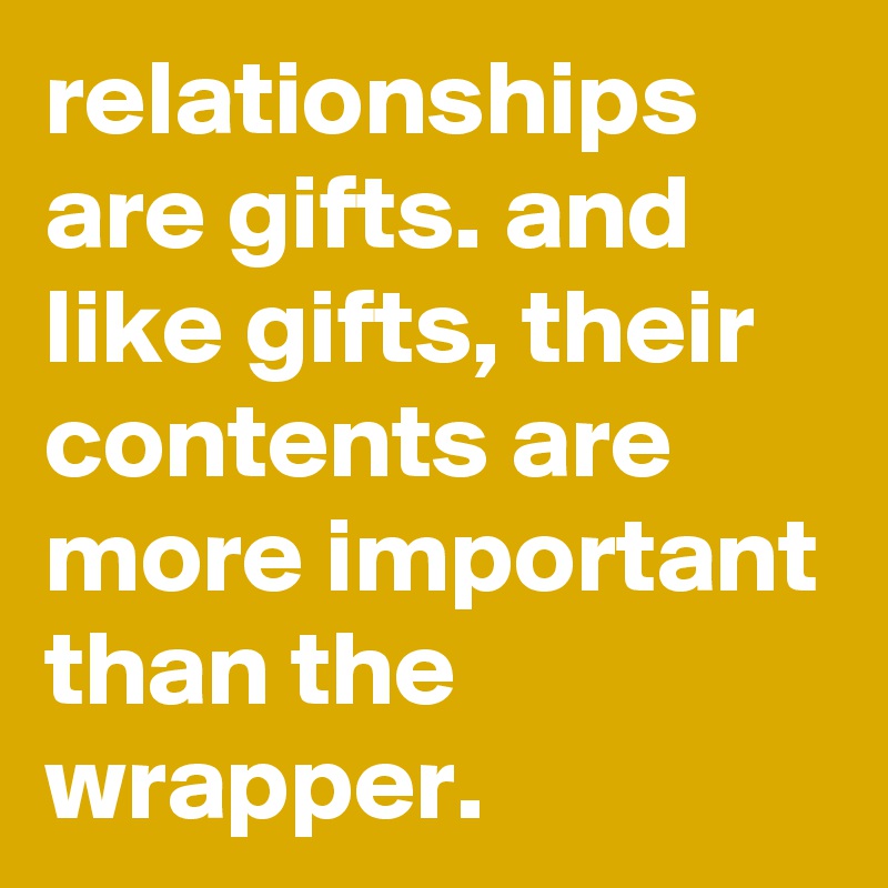 relationships are gifts. and like gifts, their contents are more important than the wrapper. 