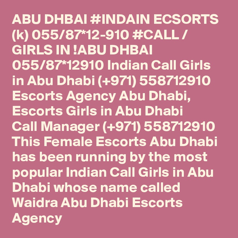 ABU DHBAI #INDAIN ECSORTS (k) 055/87*12-910 #CALL / GIRLS IN !ABU DHBAI 055/87*12910 Indian Call Girls in Abu Dhabi (+971) 558712910  Escorts Agency Abu Dhabi, Escorts Girls in Abu Dhabi
Call Manager (+971) 558712910  This Female Escorts Abu Dhabi has been running by the most popular Indian Call Girls in Abu Dhabi whose name called Waidra Abu Dhabi Escorts Agency