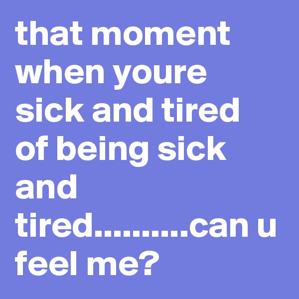 that moment when youre sick and tired of being sick and tired..........can u feel me?