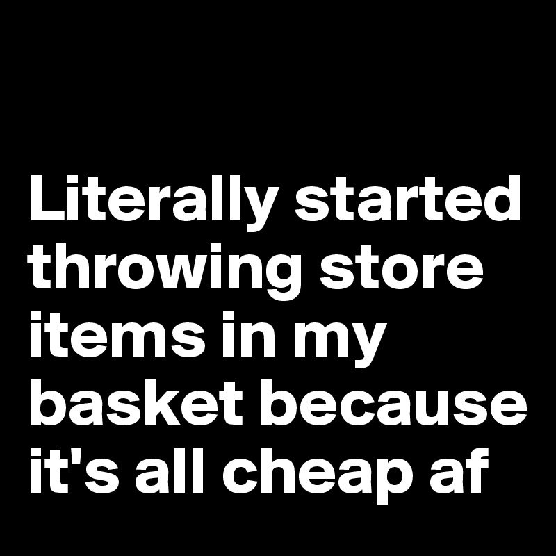 

Literally started throwing store items in my basket because it's all cheap af