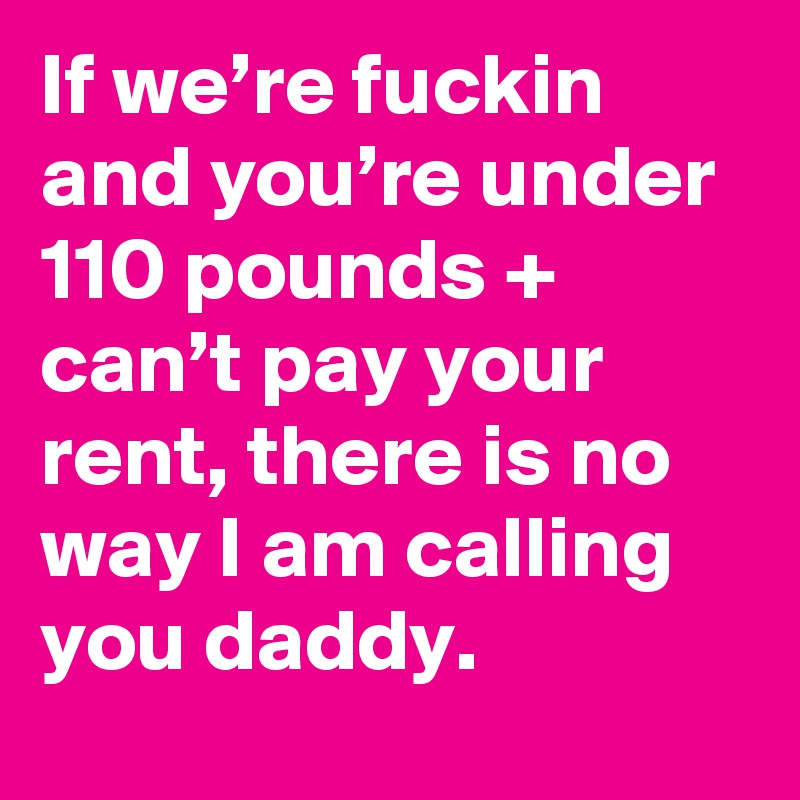 If we’re fuckin and you’re under 110 pounds + can’t pay your rent, there is no way I am calling you daddy.