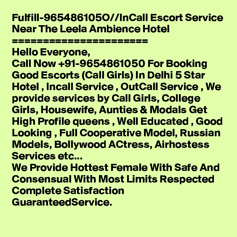 Fulfill-965486105O//InCall Escort Service Near The Leela Ambience Hotel 
======================
Hello Everyone,
Call Now +91-9654861050 For Booking Good Escorts (Call Girls) In Delhi 5 Star Hotel , Incall Service , OutCall Service , We provide services by Call Girls, College Girls, Housewife, Aunties & Modals Get High Profile queens , Well Educated , Good Looking , Full Cooperative Model, Russian Models, Bollywood ACtress, Airhostess Services etc...
We Provide Hottest Female With Safe And Consensual With Most Limits Respected Complete Satisfaction GuaranteedService.