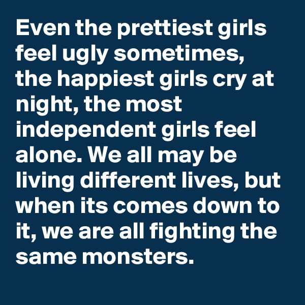 Even the prettiest girls feel ugly sometimes, the happiest girls cry at night, the most independent girls feel alone. We all may be living different lives, but when its comes down to it, we are all fighting the same monsters.