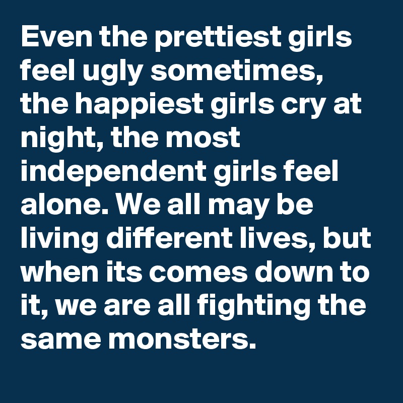Even the prettiest girls feel ugly sometimes, the happiest girls cry at night, the most independent girls feel alone. We all may be living different lives, but when its comes down to it, we are all fighting the same monsters.