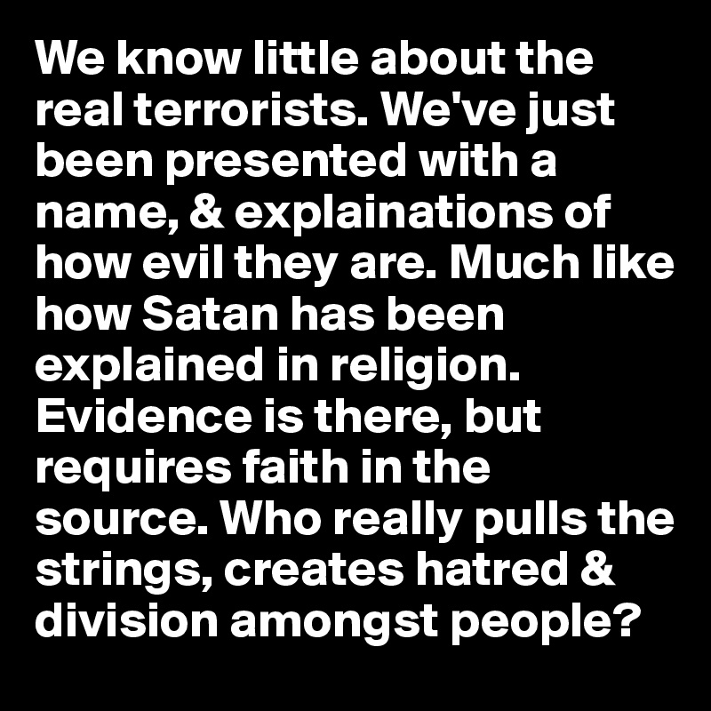 We know little about the real terrorists. We've just been presented with a name, & explainations of how evil they are. Much like how Satan has been explained in religion. Evidence is there, but requires faith in the source. Who really pulls the strings, creates hatred & division amongst people?