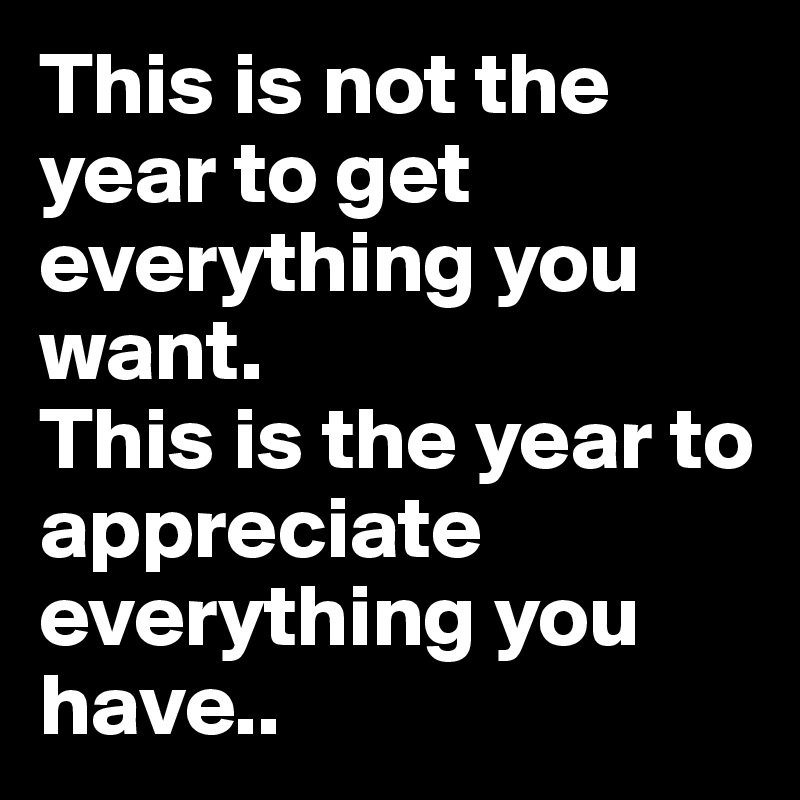 This is not the year to get everything you want.
This is the year to appreciate everything you have..
