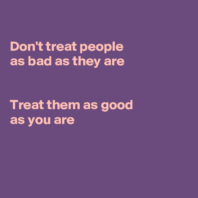 

Don't treat people 
as bad as they are


Treat them as good
as you are 



