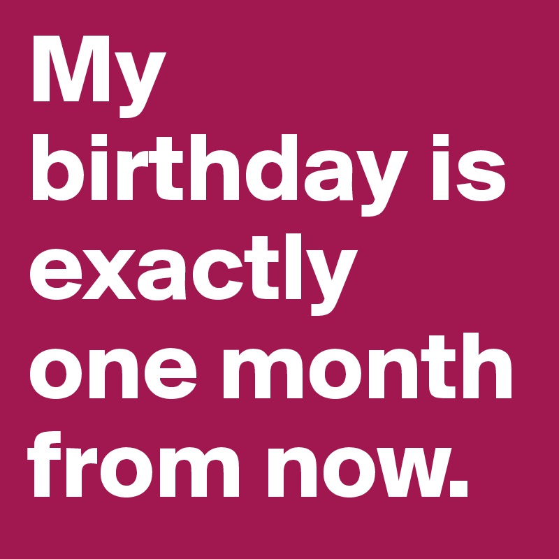 My birthday is exactly one month from now.
