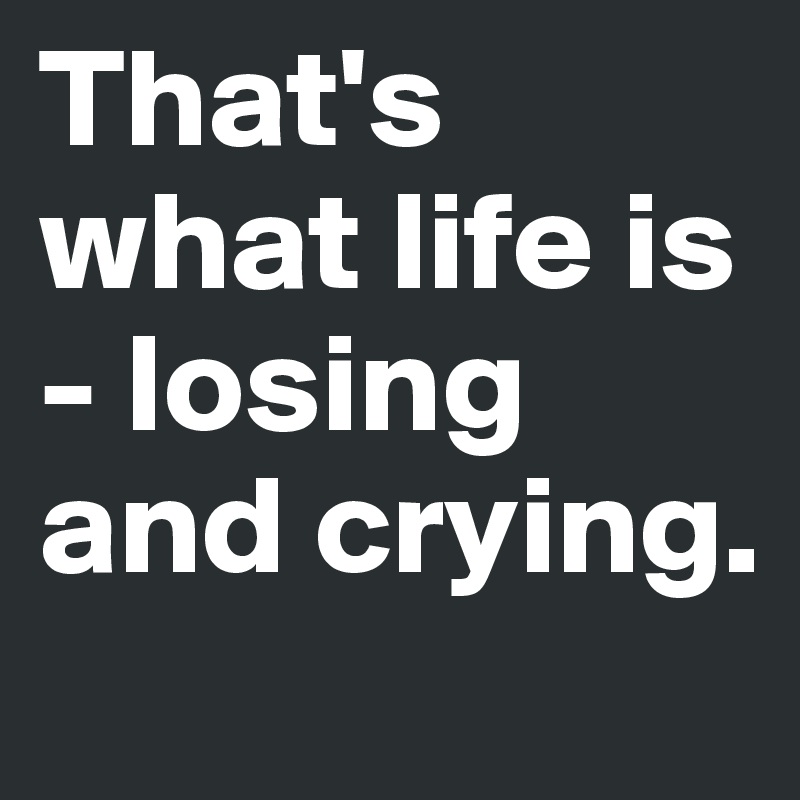That's what life is - losing and crying.