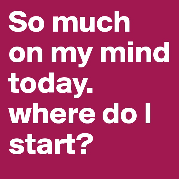 So much on my mind today. where do I start?