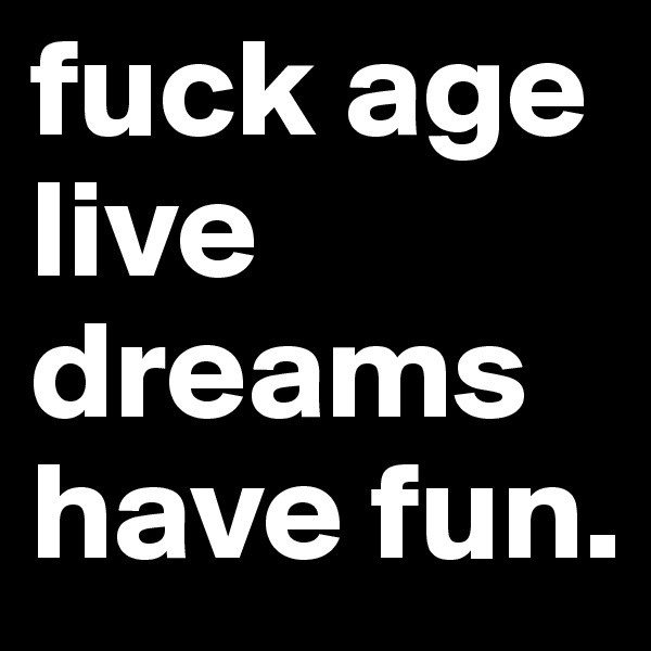 fuck age
live dreams
have fun.