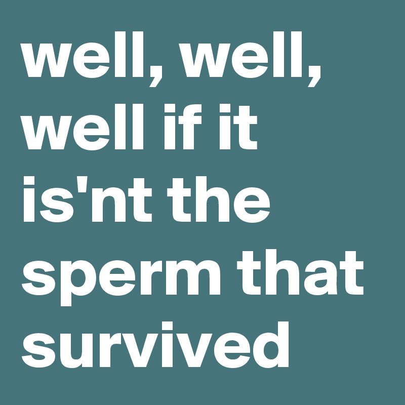 well, well, well if it is'nt the sperm that survived