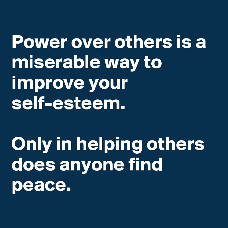 
Power over others is a miserable way to improve your self-esteem. 

Only in helping others does anyone find peace. 
