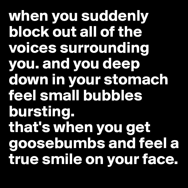 when you suddenly block out all of the voices surrounding you. and you deep down in your stomach feel small bubbles bursting. 
that's when you get goosebumbs and feel a true smile on your face.
