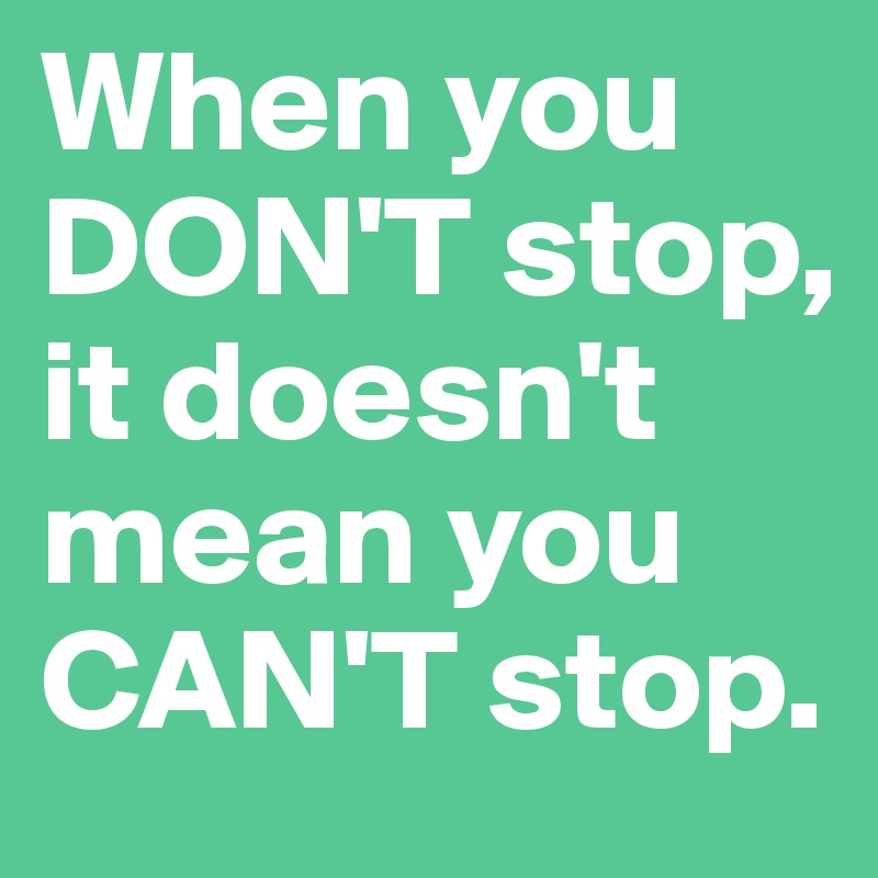 When you DON'T stop, it doesn't mean you CAN'T stop. 