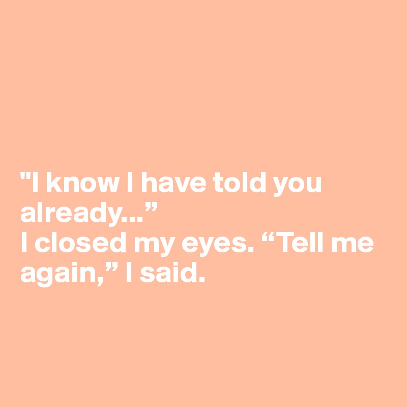 




"I know I have told you already...”
I closed my eyes. “Tell me again,” I said.


