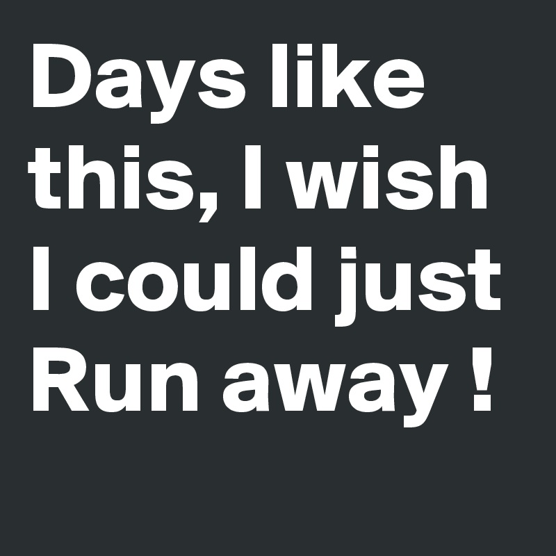 Days like this, I wish I could just Run away !