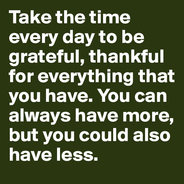 Take the time every day to be grateful, thankful for everything that you have. You can always have more, but you could also have less.