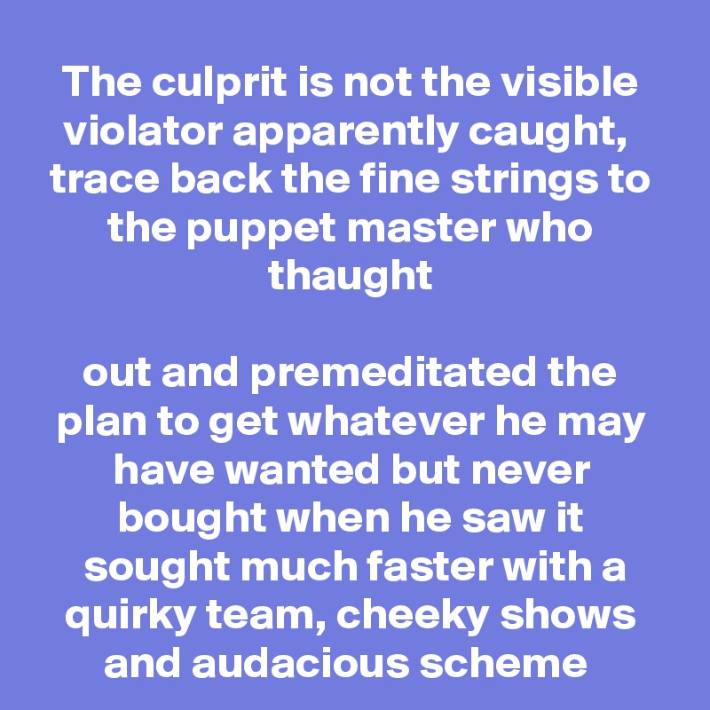 The culprit is not the visible violator apparently caught, 
trace back the fine strings to the puppet master who thaught

out and premeditated the plan to get whatever he may have wanted but never bought when he saw it
 sought much faster with a quirky team, cheeky shows and audacious scheme 