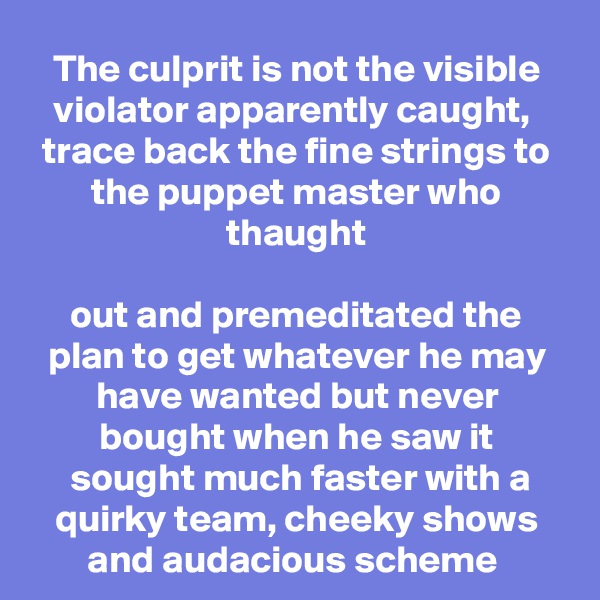 The culprit is not the visible violator apparently caught, 
trace back the fine strings to the puppet master who thaught

out and premeditated the plan to get whatever he may have wanted but never bought when he saw it
 sought much faster with a quirky team, cheeky shows and audacious scheme 