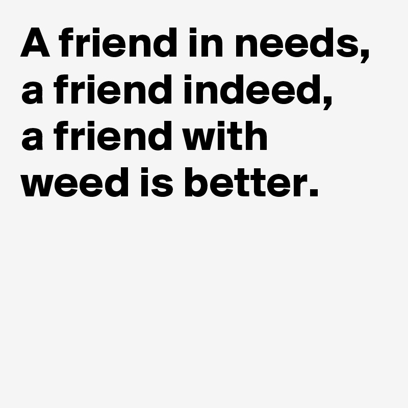 A friend in needs,
a friend indeed,
a friend with 
weed is better. 


