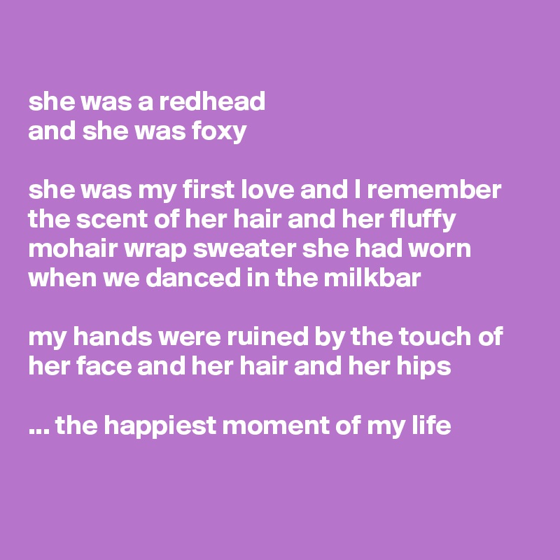 

she was a redhead 
and she was foxy 

she was my first love and I remember the scent of her hair and her fluffy mohair wrap sweater she had worn when we danced in the milkbar

my hands were ruined by the touch of her face and her hair and her hips

... the happiest moment of my life
