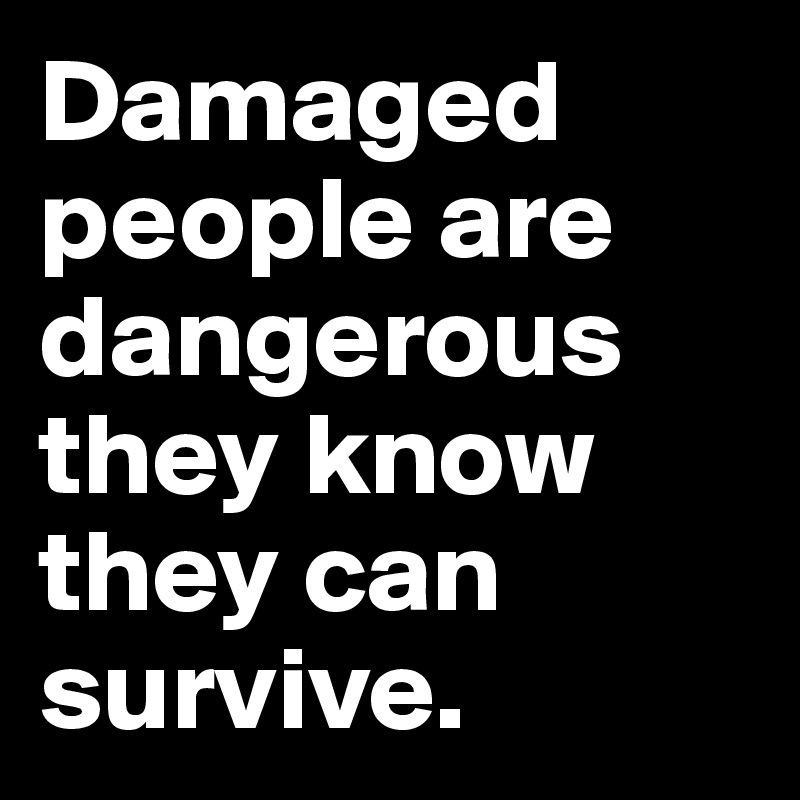 Damaged people are dangerous they know they can survive.
