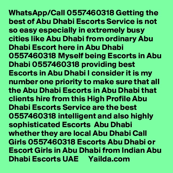 WhatsApp/Call 0557460318 Getting the best of Abu Dhabi Escorts Service is not so easy especially in extremely busy cities like Abu Dhabi from ordinary Abu Dhabi Escort here in Abu Dhabi 0557460318 Myself being Escorts in Abu Dhabi 0557460318 providing best Escorts in Abu Dhabi I consider it is my number one priority to make sure that all the Abu Dhabi Escorts in Abu Dhabi that clients hire from this High Profile Abu Dhabi Escorts Service are the best 0557460318 intelligent and also highly sophisticated Escorts  Abu Dhabi whether they are local Abu Dhabi Call Girls 0557460318 Escorts Abu Dhabi or Escort Girls in Abu Dhabi from Indian Abu Dhabi Escorts UAE      Yailda.com