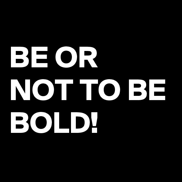 
BE OR NOT TO BE BOLD!
