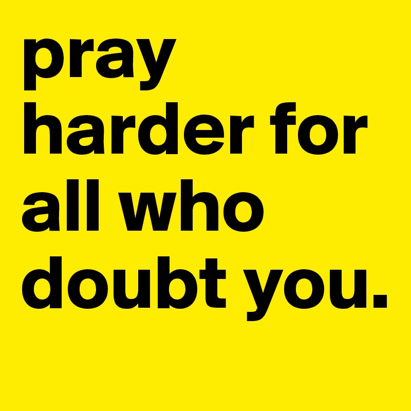 pray harder for all who doubt you. 