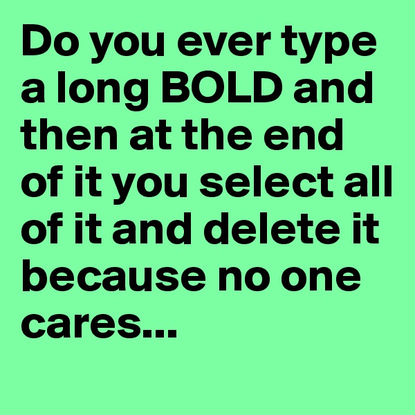Do you ever type a long BOLD and then at the end of it you select all of it and delete it because no one cares...