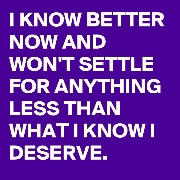 I KNOW BETTER NOW AND WON'T SETTLE FOR ANYTHING LESS THAN WHAT I KNOW I DESERVE.
