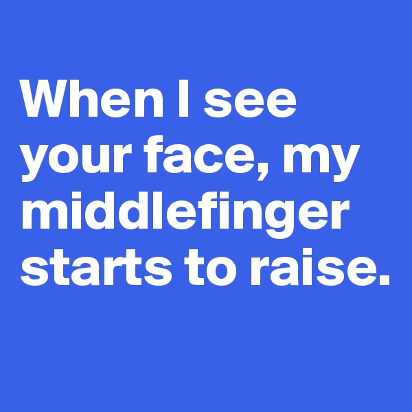 
When I see your face, my middlefinger starts to raise.
