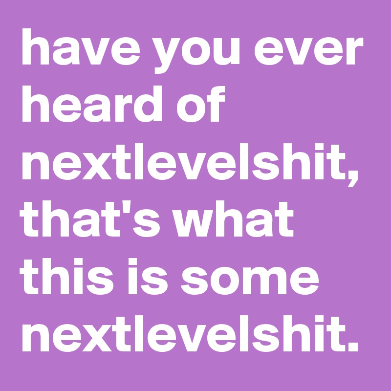 have you ever heard of nextlevelshit, that's what this is some nextlevelshit.