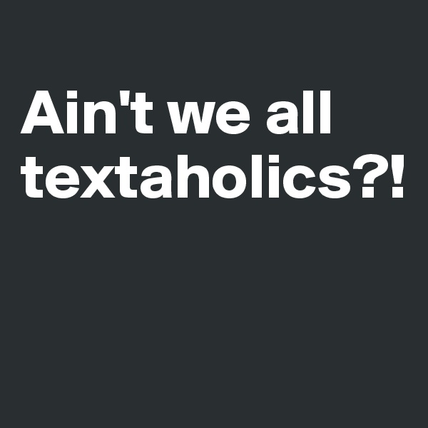 
Ain't we all textaholics?!

