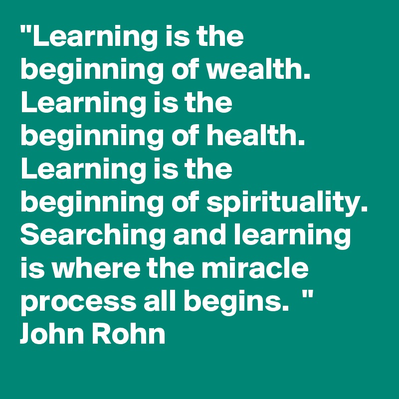 "Learning is the beginning of wealth.
Learning is the beginning of health. 
Learning is the beginning of spirituality. 
Searching and learning is where the miracle process all begins.  "
John Rohn