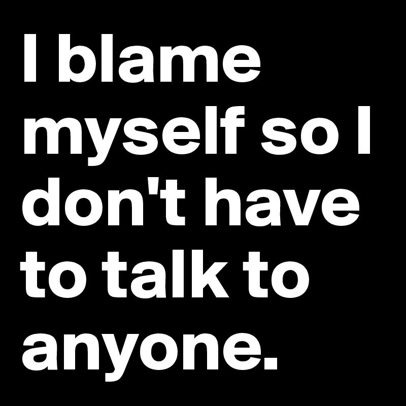 I blame myself so I don't have to talk to anyone. 