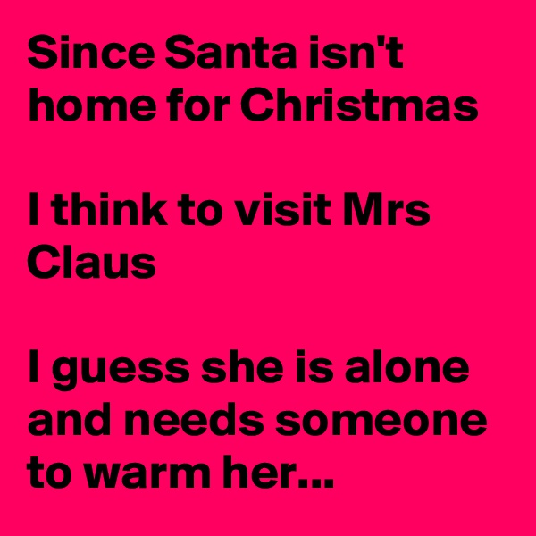 Since Santa isn't home for Christmas

I think to visit Mrs Claus

I guess she is alone and needs someone to warm her...