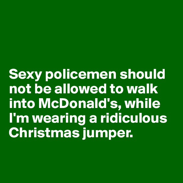 



Sexy policemen should not be allowed to walk into McDonald's, while I'm wearing a ridiculous Christmas jumper.

