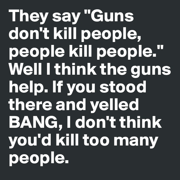 They say "Guns don't kill people, people kill people." Well I think the guns help. If you stood there and yelled BANG, I don't think you'd kill too many people.