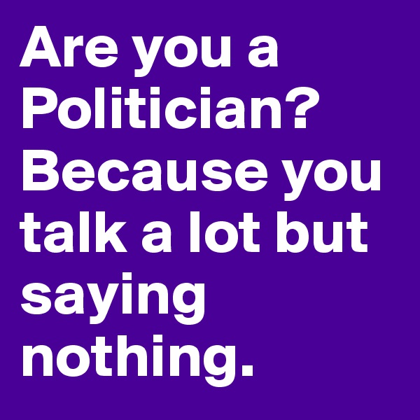 Are you a Politician? Because you talk a lot but saying nothing.