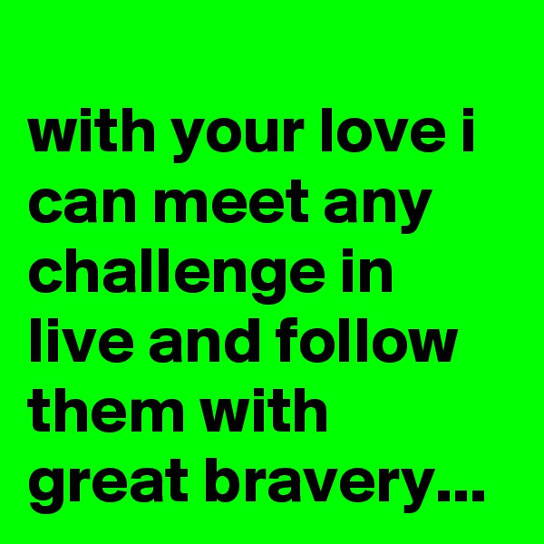 
with your love i can meet any challenge in live and follow them with great bravery...