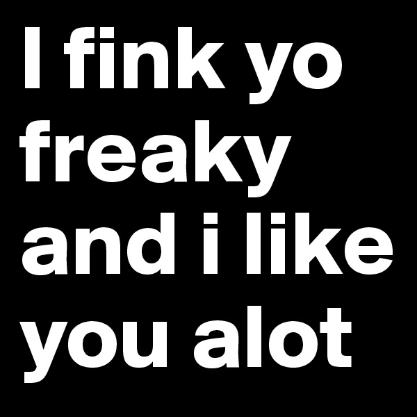 I fink yo freaky and i like you alot 